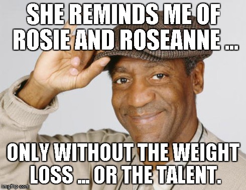 SHE REMINDS ME OF ROSIE AND ROSEANNE ... ONLY WITHOUT THE WEIGHT LOSS ... OR THE TALENT. | made w/ Imgflip meme maker