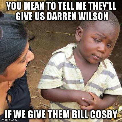 Third World Skeptical Kid | YOU MEAN TO TELL ME THEY'LL GIVE US DARREN WILSON IF WE GIVE THEM BILL COSBY | image tagged in memes,third world skeptical kid | made w/ Imgflip meme maker