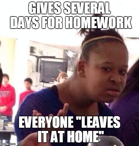 Black Girl Wat Meme | GIVES SEVERAL DAYS FOR HOMEWORK EVERYONE "LEAVES IT AT HOME" | image tagged in memes,black girl wat | made w/ Imgflip meme maker