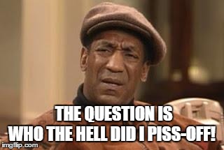 Bill Cosby | THE QUESTION IS WHO THE HELL DID I PISS-OFF! | image tagged in bill cosby | made w/ Imgflip meme maker