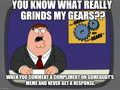 Peter Griffin News Meme | YOU KNOW WHAT REALLY GRINDS MY GEARS?? WHEN YOU COMMENT A COMPLIMENT ON SOMEBODY'S MEME AND NEVER GET A RESPONSE. | image tagged in memes,peter griffin news | made w/ Imgflip meme maker