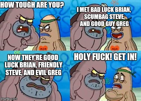 How Tough Are You Meme | HOW TOUGH ARE YOU? I MET BAD LUCK BRIAN, SCUMBAG STEVE, AND GOOD GUY GREG HOLY F**K! GET IN! NOW THEY'RE GOOD LUCK BRIAN, FRIENDLY STEVE, AN | image tagged in memes,how tough are you | made w/ Imgflip meme maker