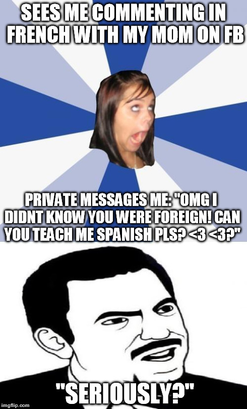 SEES ME COMMENTING IN FRENCH WITH MY MOM ON FB PRIVATE MESSAGES ME: "OMG I DIDNT KNOW YOU WERE FOREIGN! CAN YOU TEACH ME SPANISH PLS? <3 <3? | image tagged in annoying facebook girl  seriously face,annoying facebook girl,seriously face | made w/ Imgflip meme maker