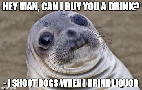 Awkward Moment Sealion | HEY MAN, CAN I BUY YOU A DRINK? - I SHOOT DOGS WHEN I DRINK LIQUOR | image tagged in memes,awkward moment sealion,AdviceAnimals | made w/ Imgflip meme maker