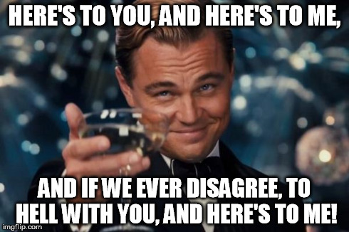 Leonardo Dicaprio Cheers | HERE'S TO YOU, AND HERE'S TO ME, AND IF WE EVER DISAGREE, TO HELL WITH YOU, AND HERE'S TO ME! | image tagged in memes,leonardo dicaprio cheers | made w/ Imgflip meme maker