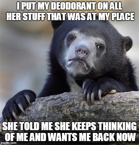 Confession Bear Meme | I PUT MY DEODORANT ON ALL HER STUFF THAT WAS AT MY PLACE SHE TOLD ME SHE KEEPS THINKING OF ME AND WANTS ME BACK NOW | image tagged in memes,confession bear,AdviceAnimals | made w/ Imgflip meme maker