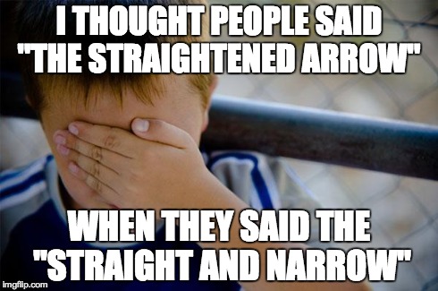 Confession Kid | I THOUGHT PEOPLE SAID "THE STRAIGHTENED ARROW" WHEN THEY SAID THE "STRAIGHT AND NARROW" | image tagged in memes,confession kid,AdviceAnimals | made w/ Imgflip meme maker