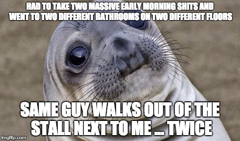 HAD TO TAKE TWO MASSIVE EARLY MORNING SHITS AND WENT TO TWO DIFFERENT BATHROOMS ON TWO DIFFERENT FLOORS SAME GUY WALKS OUT OF THE STALL NEXT | image tagged in AdviceAnimals | made w/ Imgflip meme maker