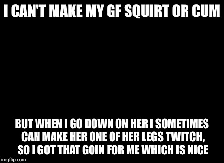 So I Got That Goin For Me Which Is Nice Meme | I CAN'T MAKE MY GF SQUIRT OR CUM BUT WHEN I GO DOWN ON HER I SOMETIMES CAN MAKE HER ONE OF HER LEGS TWITCH, SO I GOT THAT GOIN FOR ME WHICH  | image tagged in memes,so i got that goin for me which is nice | made w/ Imgflip meme maker