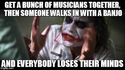 And everybody loses their minds | GET A BUNCH OF MUSICIANS TOGETHER, THEN SOMEONE WALKS IN WITH A BANJO AND EVERYBODY LOSES THEIR MINDS | image tagged in memes,and everybody loses their minds | made w/ Imgflip meme maker