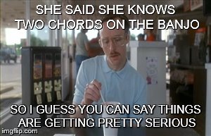 So I Guess You Can Say Things Are Getting Pretty Serious | SHE SAID SHE KNOWS TWO CHORDS ON THE BANJO SO I GUESS YOU CAN SAY THINGS ARE GETTING PRETTY SERIOUS | image tagged in memes,so i guess you can say things are getting pretty serious | made w/ Imgflip meme maker