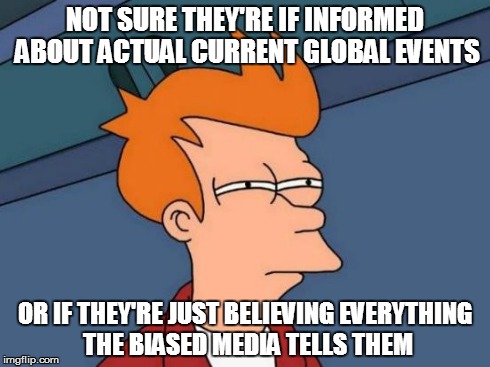 Futurama Fry Meme | NOT SURE THEY'RE IF INFORMED ABOUT ACTUAL CURRENT GLOBAL EVENTS OR IF THEY'RE JUST BELIEVING EVERYTHING THE BIASED MEDIA TELLS THEM | image tagged in memes,futurama fry | made w/ Imgflip meme maker