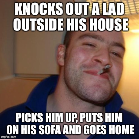 Good Guy Greg | KNOCKS OUT A LAD OUTSIDE HIS HOUSE PICKS HIM UP, PUTS HIM ON HIS SOFA AND GOES HOME | image tagged in memes,good guy greg,AdviceAnimals | made w/ Imgflip meme maker