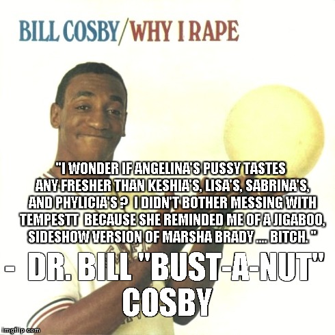 - 
DR. BILL "BUST-A-NUT" COSBY "I WONDER IF ANGELINA'S PUSSY TASTES ANY FRESHER THAN KESHIA'S, LISA'S, SABRINA'S, AND PHYLICIA'S ?  I DIDN'T | made w/ Imgflip meme maker
