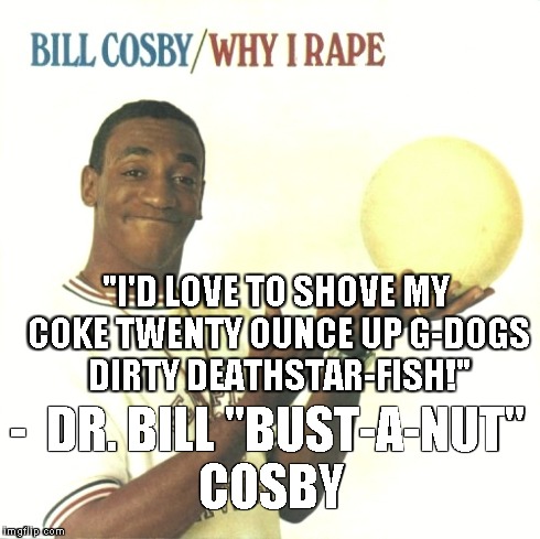 - 
DR. BILL "BUST-A-NUT" COSBY "I'D LOVE TO SHOVE MY COKE TWENTY OUNCE UP G-DOGS DIRTY DEATHSTAR-FISH!" | made w/ Imgflip meme maker