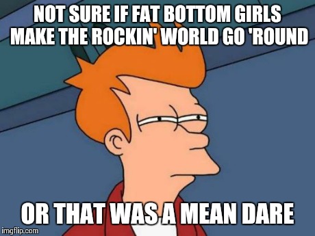Futurama Fry Meme | NOT SURE IF FAT BOTTOM GIRLS MAKE THE ROCKIN' WORLD GO 'ROUND OR THAT WAS A MEAN DARE | image tagged in memes,futurama fry | made w/ Imgflip meme maker