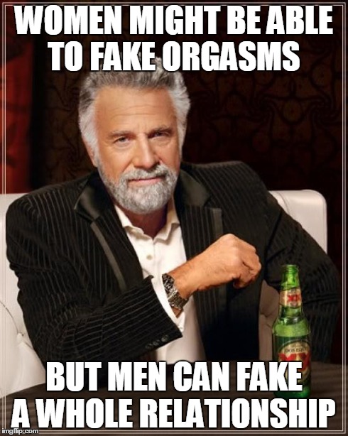 The Most Interesting Man In The World Meme | WOMEN MIGHT BE ABLE TO FAKE ORGASMS BUT MEN CAN FAKE A WHOLE RELATIONSHIP | image tagged in memes,the most interesting man in the world | made w/ Imgflip meme maker