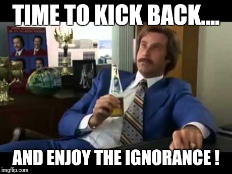 Well That Escalated Quickly | TIME TO KICK BACK.... AND ENJOY THE IGNORANCE ! | image tagged in memes,well that escalated quickly | made w/ Imgflip meme maker