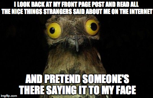 Crazy eyed bird | I LOOK BACK AT MY FRONT PAGE POST AND READ ALL THE NICE THINGS STRANGERS SAID ABOUT ME ON THE INTERNET AND PRETEND SOMEONE'S THERE SAYING IT | image tagged in crazy eyed bird,AdviceAnimals | made w/ Imgflip meme maker