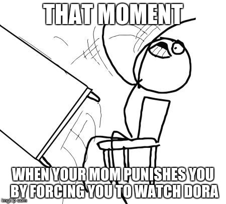 Table Flip Guy | THAT MOMENT WHEN YOUR MOM PUNISHES YOU BY FORCING YOU TO WATCH DORA | image tagged in memes,table flip guy | made w/ Imgflip meme maker