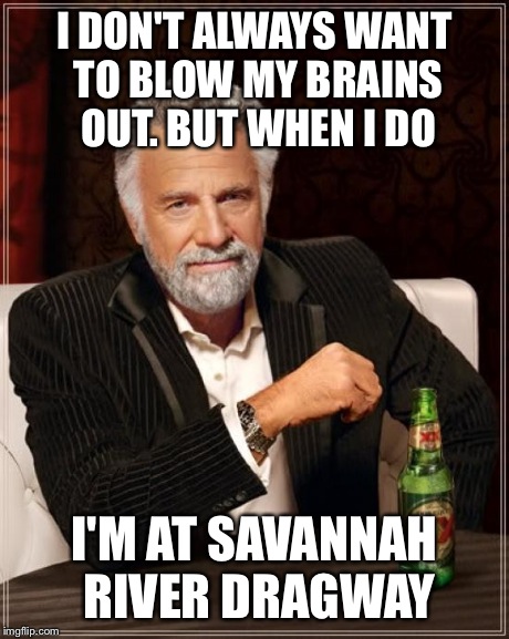 The Most Interesting Man In The World Meme | I DON'T ALWAYS WANT TO BLOW MY BRAINS OUT. BUT WHEN I DO I'M AT SAVANNAH RIVER DRAGWAY | image tagged in memes,the most interesting man in the world | made w/ Imgflip meme maker
