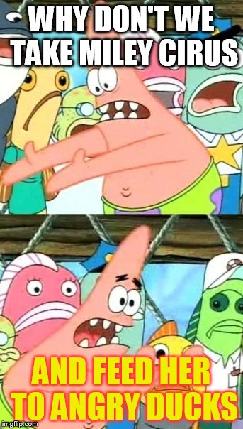 Put It Somewhere Else Patrick | WHY DON'T WE TAKE MILEY CIRUS AND FEED HER TO ANGRY DUCKS | image tagged in memes,put it somewhere else patrick | made w/ Imgflip meme maker
