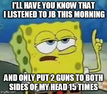 I'll Have You Know Spongebob | I'LL HAVE YOU KNOW THAT I LISTENED TO JB THIS MORNING AND ONLY PUT 2 GUNS TO BOTH SIDES OF MY HEAD 15 TIMES | image tagged in memes,ill have you know spongebob | made w/ Imgflip meme maker