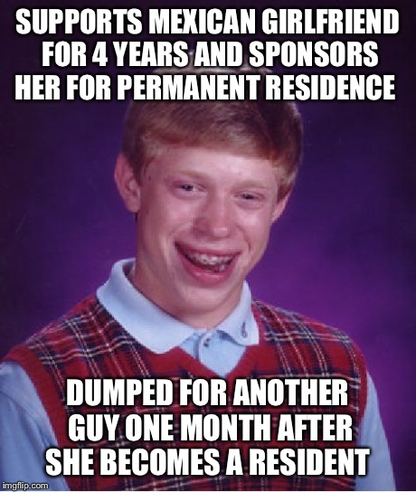 Bad Luck Brian Meme | SUPPORTS MEXICAN GIRLFRIEND FOR 4 YEARS AND SPONSORS HER FOR PERMANENT RESIDENCE DUMPED FOR ANOTHER GUY ONE MONTH AFTER SHE BECOMES A RESIDE | image tagged in memes,bad luck brian | made w/ Imgflip meme maker