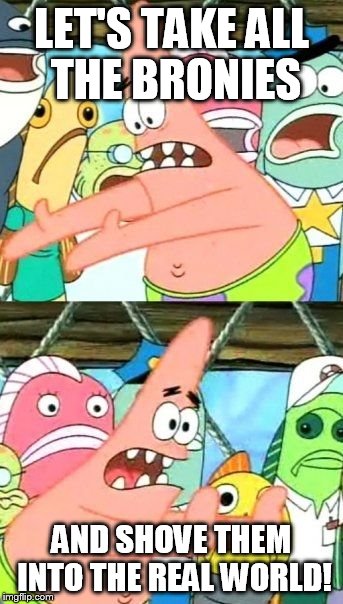 Put It Somewhere Else Patrick | LET'S TAKE ALL THE BRONIES AND SHOVE THEM INTO THE REAL WORLD! | image tagged in memes,put it somewhere else patrick | made w/ Imgflip meme maker