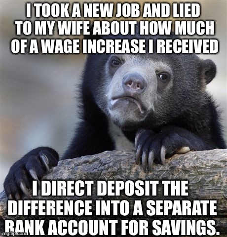 Confession Bear Meme | I TOOK A NEW JOB AND LIED TO MY WIFE ABOUT HOW MUCH OF A WAGE INCREASE I RECEIVED I DIRECT DEPOSIT THE DIFFERENCE INTO A SEPARATE BANK ACCOU | image tagged in memes,confession bear,AdviceAnimals | made w/ Imgflip meme maker