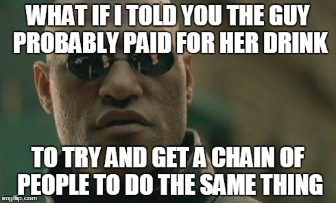 Matrix Morpheus Meme | WHAT IF I TOLD YOU THE GUY PROBABLY PAID FOR HER DRINK TO TRY AND GET A CHAIN OF PEOPLE TO DO THE SAME THING | image tagged in memes,matrix morpheus | made w/ Imgflip meme maker