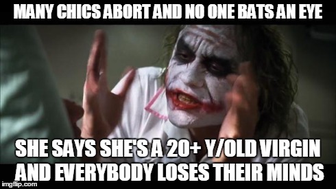 And everybody loses their minds Meme | MANY CHICS ABORT AND NO ONE BATS AN EYE SHE SAYS SHE'S A 20+ Y/OLD VIRGIN AND EVERYBODY LOSES THEIR MINDS | image tagged in memes,and everybody loses their minds | made w/ Imgflip meme maker