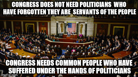 A Peoples Congress | CONGRESS DOES NOT NEED POLITICIANS WHO HAVE FORGOTTEN THEY ARE SERVANTS OF THE PEOPLE CONGRESS NEEDS COMMON PEOPLE WHO HAVE SUFFERED UNDER | image tagged in congress politicians we the people justice | made w/ Imgflip meme maker