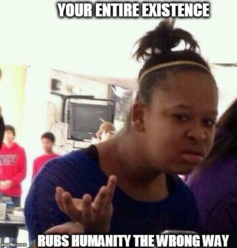 YOUR ENTIRE EXISTENCE RUBS HUMANITY THE WRONG WAY | image tagged in ya nasty | made w/ Imgflip meme maker