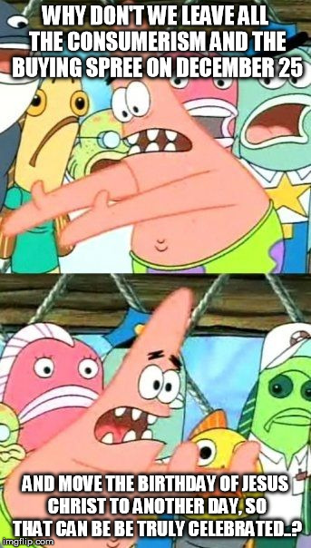 i'd just want to celebrate the real Christmas... | WHY DON'T WE LEAVE ALL THE CONSUMERISM AND THE BUYING SPREE ON DECEMBER 25 AND MOVE THE BIRTHDAY OF JESUS CHRIST TO ANOTHER DAY, SO THAT CAN | image tagged in memes,put it somewhere else patrick | made w/ Imgflip meme maker