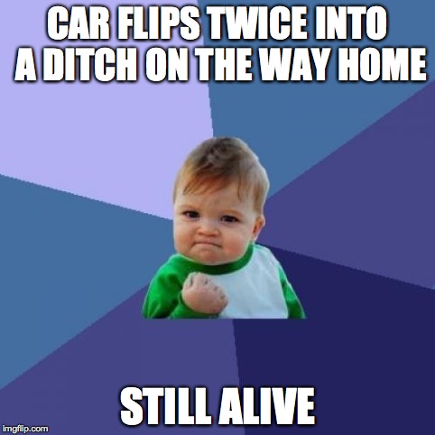 Success Kid Meme | CAR FLIPS TWICE INTO A DITCH ON THE WAY HOME STILL ALIVE | image tagged in memes,success kid,AdviceAnimals | made w/ Imgflip meme maker