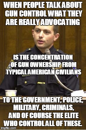 Gun Control Is Just Control | WHEN PEOPLE TALK ABOUT GUN CONTROL WHAT THEY ARE REALLY ADVOCATING TO THE GOVERNMENT, POLICE, MILITARY, CRIMINALS, AND OF COURSE THE ELITE W | image tagged in memes,police officer testifying,gun control,police state | made w/ Imgflip meme maker