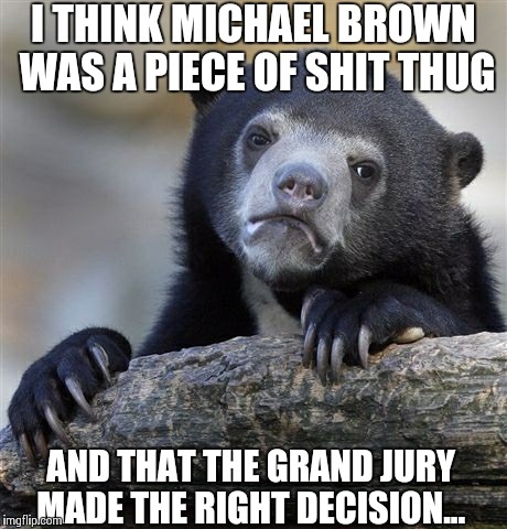 Confession Bear Meme | I THINK MICHAEL BROWN WAS A PIECE OF SHIT THUG AND THAT THE GRAND JURY MADE THE RIGHT DECISION... | image tagged in memes,confession bear,AdviceAnimals | made w/ Imgflip meme maker