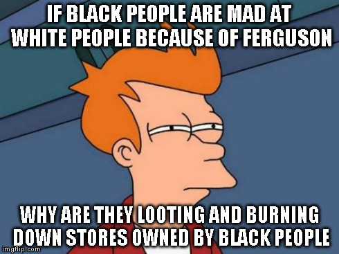 Futurama Fry | IF BLACK PEOPLE ARE MAD AT WHITE PEOPLE BECAUSE OF FERGUSON WHY ARE THEY LOOTING AND BURNING DOWN STORES OWNED BY BLACK PEOPLE | image tagged in memes,futurama fry | made w/ Imgflip meme maker