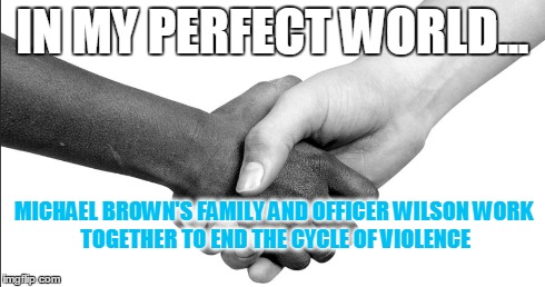 IN MY PERFECT WORLD... MICHAEL BROWN'S FAMILYAND OFFICER WILSONWORK TOGETHER TO END THE CYCLE OF VIOLENCE | image tagged in ferguson,michael brown,officer wilson,seeking peace | made w/ Imgflip meme maker