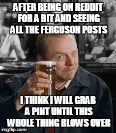 simonpeggpint | AFTER BEING ON REDDIT FOR A BIT AND SEEING ALL THE FERGUSON POSTS I THINK I WILL GRAB A PINT UNTIL THIS WHOLE THING BLOWS OVER | image tagged in simonpeggpint,AdviceAnimals | made w/ Imgflip meme maker