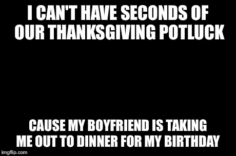 First World Problems Meme | I CAN'T HAVE SECONDS OF OUR THANKSGIVING POTLUCK CAUSE MY BOYFRIEND IS TAKING ME OUT TO DINNER FOR MY BIRTHDAY | image tagged in memes,first world problems | made w/ Imgflip meme maker