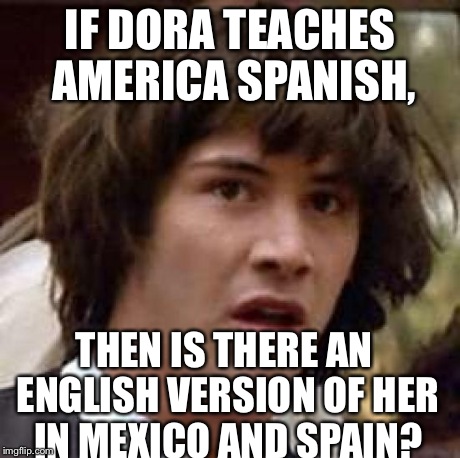 Conspiracy Keanu | IF DORA TEACHES AMERICA SPANISH, THEN IS THERE AN ENGLISH VERSION OF HER IN MEXICO AND SPAIN? | image tagged in memes,conspiracy keanu | made w/ Imgflip meme maker