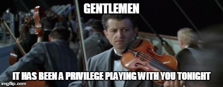 titanic | GENTLEMEN IT HAS BEEN A PRIVILEGE PLAYING WITH YOU TONIGHT | image tagged in titanic | made w/ Imgflip meme maker