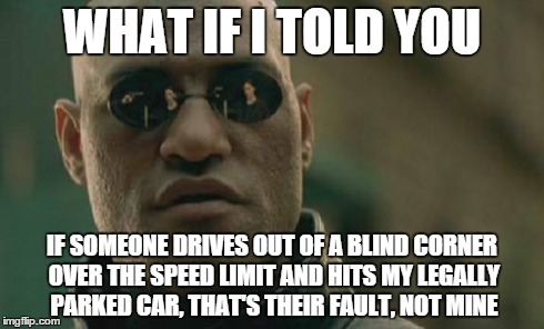 Matrix Morpheus | WHAT IF I TOLD YOU IF SOMEONE DRIVES OUT OF A BLIND CORNER OVER THE SPEED LIMIT AND HITS MY LEGALLY PARKED CAR, THAT'S THEIR FAULT, NOT MINE | image tagged in memes,matrix morpheus | made w/ Imgflip meme maker