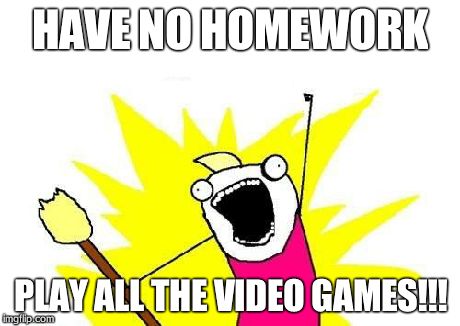 X All The Y | HAVE NO HOMEWORK PLAY ALL THE VIDEO GAMES!!! | image tagged in memes,x all the y | made w/ Imgflip meme maker