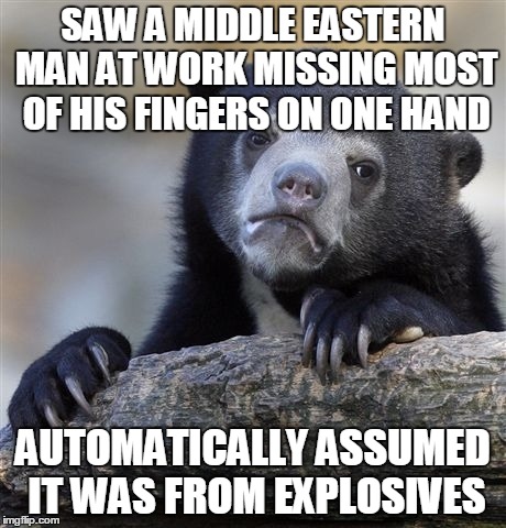 Confession Bear | SAW A MIDDLE EASTERN MAN AT WORK MISSING MOST OF HIS FINGERS ON ONE HAND AUTOMATICALLY ASSUMED IT WAS FROM EXPLOSIVES | image tagged in memes,confession bear,AdviceAnimals | made w/ Imgflip meme maker