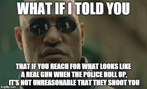 Matrix Morpheus | WHAT IF I TOLD YOU THAT IF YOU REACH FOR WHAT LOOKS LIKE A REAL GUN WHEN THE POLICE ROLL UP, IT'S NOT UNREASONABLE THAT THEY SHOOT YOU | image tagged in memes,matrix morpheus | made w/ Imgflip meme maker