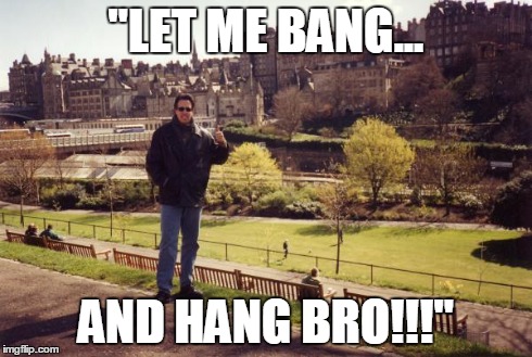 "LET ME BANG... AND HANG BRO!!!" | made w/ Imgflip meme maker