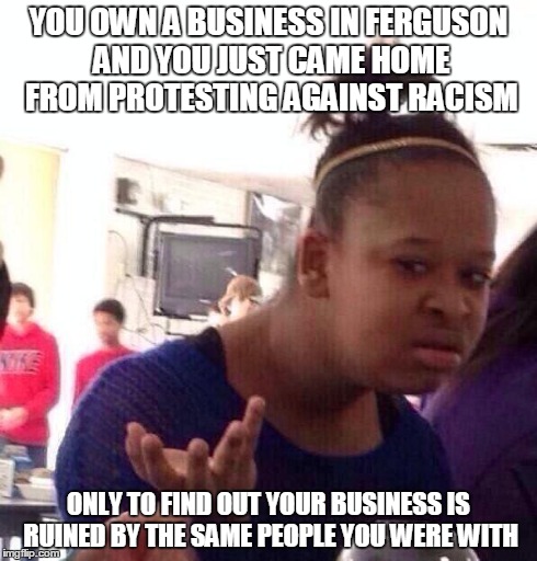 Black Girl Wat | YOU OWN A BUSINESS IN FERGUSON AND YOU JUST CAME HOME FROM PROTESTING AGAINST RACISM ONLY TO FIND OUT YOUR BUSINESS IS RUINED BY THE SAME PE | image tagged in memes,black girl wat | made w/ Imgflip meme maker